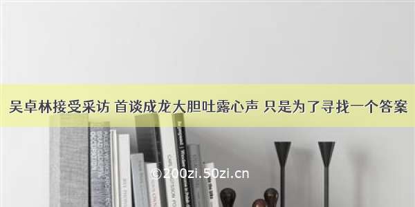 吴卓林接受采访 首谈成龙大胆吐露心声 只是为了寻找一个答案