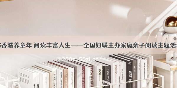 书香滋养童年 阅读丰富人生——全国妇联主办家庭亲子阅读主题活动