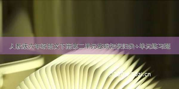 人教版六年级语文下册第二单元基础知识归类+单元练习题