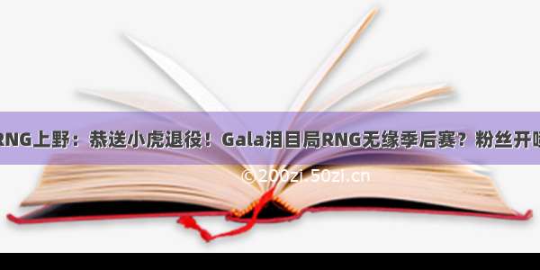 RNG上野：恭送小虎退役！Gala泪目局RNG无缘季后赛？粉丝开喷