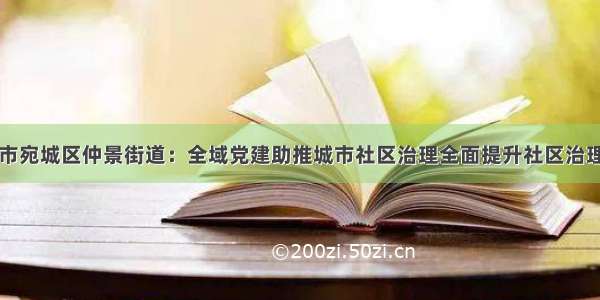 南阳市宛城区仲景街道：全域党建助推城市社区治理全面提升社区治理水平