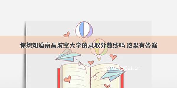 你想知道南昌航空大学的录取分数线吗 这里有答案