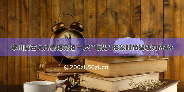 李川复古大片惊艳亮相 一反“暖男”形象时尚驾驭力MAX