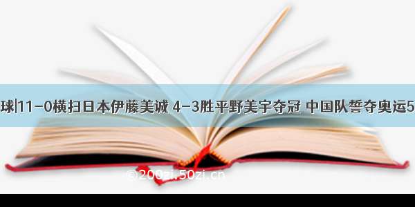 国球|11-0横扫日本伊藤美诚 4-3胜平野美宇夺冠 中国队誓夺奥运5金