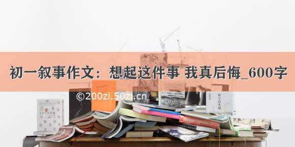 初一叙事作文：想起这件事 我真后悔_600字