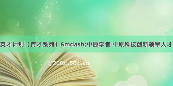 转发度中原英才计划（育才系列）—中原学者 中原科技创新领军人才 中原产业创