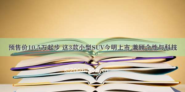 预售价10.5万起步 这3款小型SUV今明上市 兼顾个性与科技