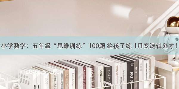 小学数学：五年级“思维训练”100题 给孩子练 1月变逻辑鬼才！