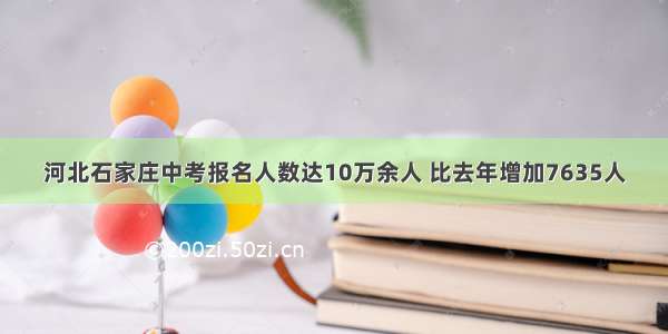河北石家庄中考报名人数达10万余人 比去年增加7635人