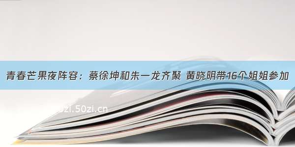 青春芒果夜阵容：蔡徐坤和朱一龙齐聚 黄晓明带16个姐姐参加