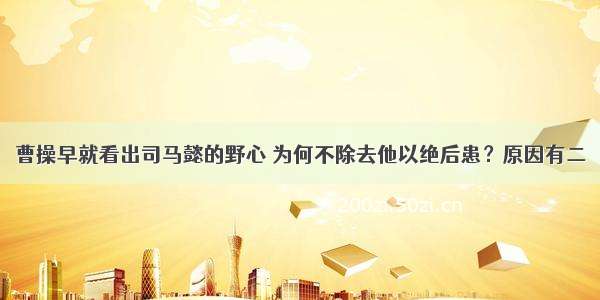 曹操早就看出司马懿的野心 为何不除去他以绝后患？原因有二