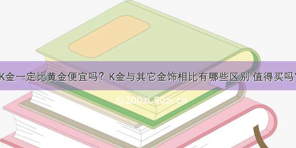 K金一定比黄金便宜吗？K金与其它金饰相比有哪些区别 值得买吗？