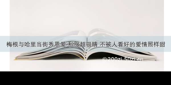 梅根与哈里当街秀恩爱 私服超吸睛 不被人看好的爱情照样甜