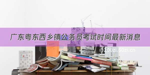 广东粤东西乡镇公务员考试时间最新消息