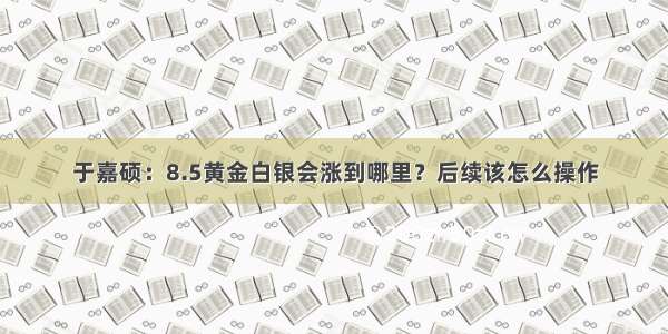 于嘉硕：8.5黄金白银会涨到哪里？后续该怎么操作