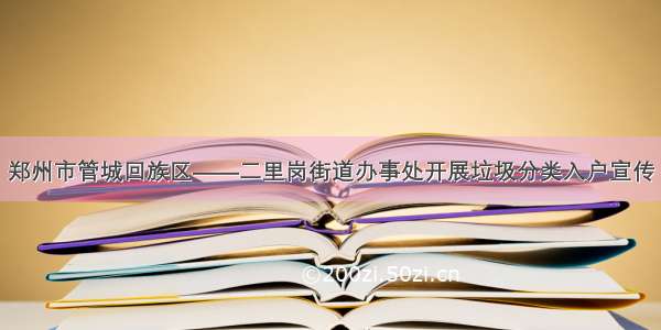 郑州市管城回族区——二里岗街道办事处开展垃圾分类入户宣传