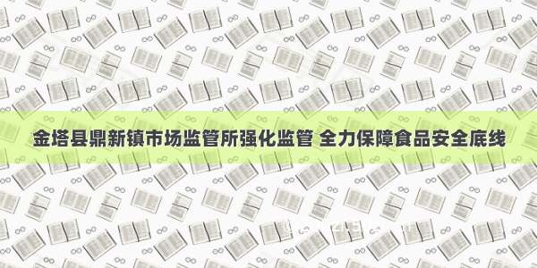 金塔县鼎新镇市场监管所强化监管 全力保障食品安全底线