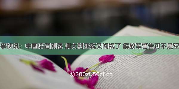 军事快讯：中国话音刚落 澳大利亚就又闯祸了 解放军警告可不是空话