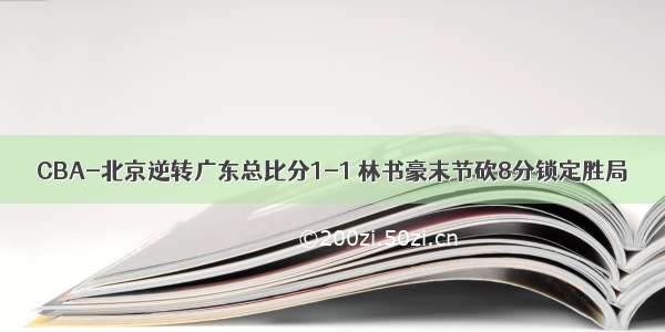 CBA-北京逆转广东总比分1-1 林书豪末节砍8分锁定胜局