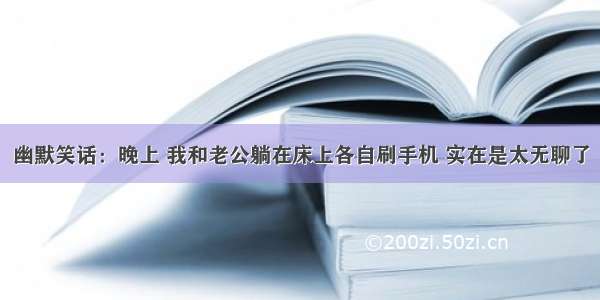 幽默笑话：晚上 我和老公躺在床上各自刷手机 实在是太无聊了