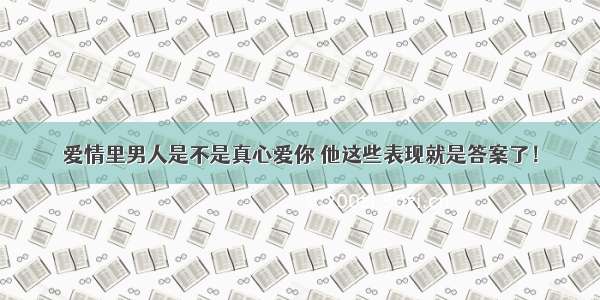 爱情里男人是不是真心爱你 他这些表现就是答案了！