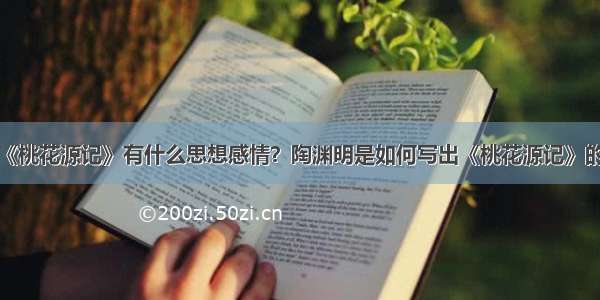 《桃花源记》有什么思想感情？陶渊明是如何写出《桃花源记》的？