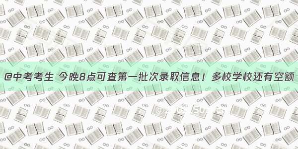 @中考考生 今晚8点可查第一批次录取信息！多校学校还有空额