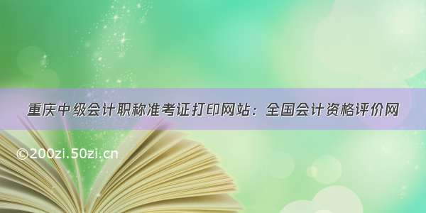 重庆中级会计职称准考证打印网站：全国会计资格评价网