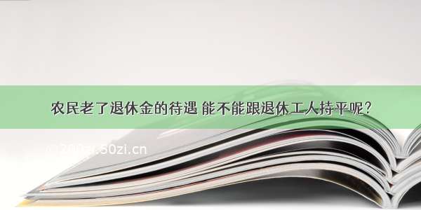 农民老了退休金的待遇 能不能跟退休工人持平呢？