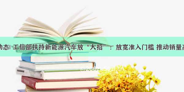 行业动态| 工信部扶持新能源汽车放“大招”：放宽准入门槛 推动销量高增长