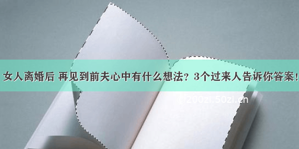 女人离婚后 再见到前夫心中有什么想法？3个过来人告诉你答案！