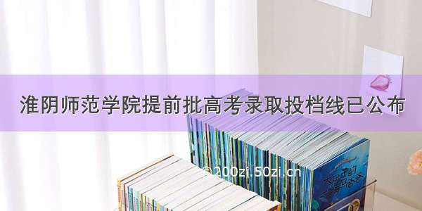 淮阴师范学院提前批高考录取投档线已公布