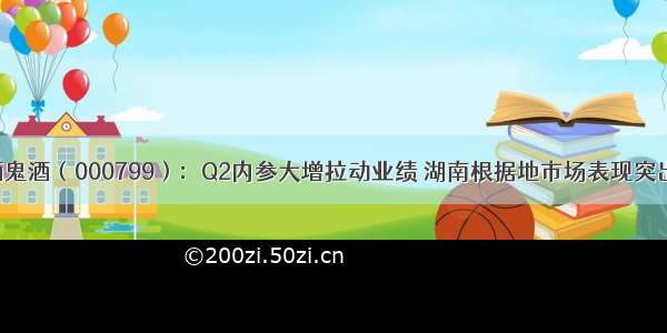 酒鬼酒（000799）：Q2内参大增拉动业绩 湖南根据地市场表现突出