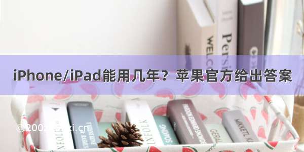 iPhone/iPad能用几年？苹果官方给出答案