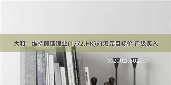 大和：维持赣锋锂业(1772.HK)51港元目标价 评级买入