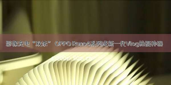 影像充电“双杀” OPPO Reno4系列成新一代Vlog拍摄神器