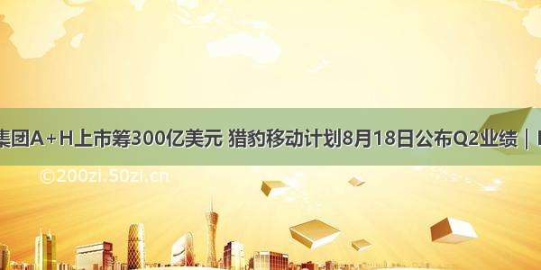 传蚂蚁集团A+H上市筹300亿美元 猎豹移动计划8月18日公布Q2业绩｜IPO笔记