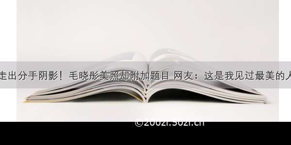 走出分手阴影！毛晓彤美照却附加题目 网友：这是我见过最美的人