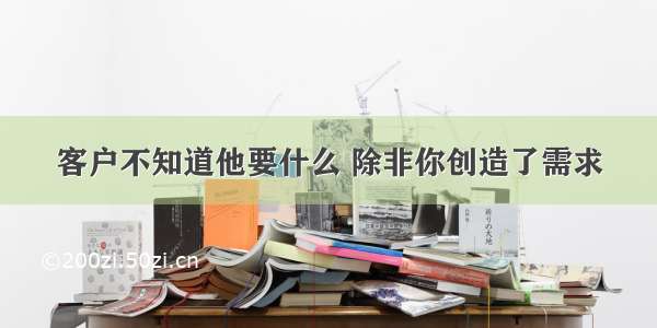 客户不知道他要什么 除非你创造了需求