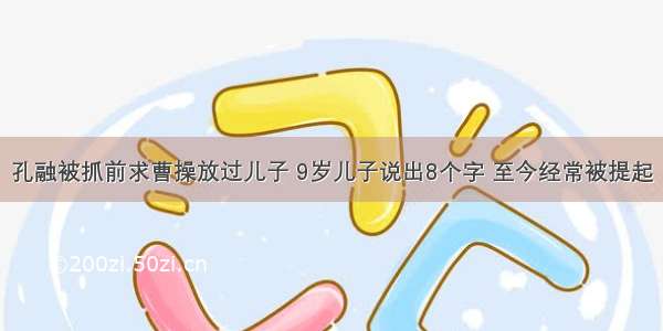 孔融被抓前求曹操放过儿子 9岁儿子说出8个字 至今经常被提起