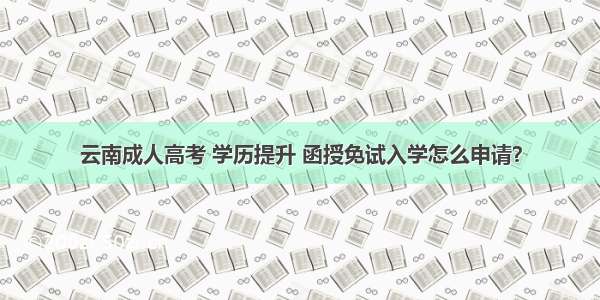 云南成人高考 学历提升 函授免试入学怎么申请？