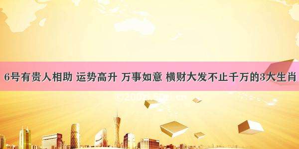 6号有贵人相助 运势高升 万事如意 横财大发不止千万的3大生肖