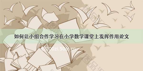 如何让小组合作学习在小学数学课堂上发挥作用论文