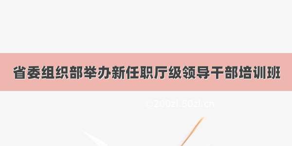 省委组织部举办新任职厅级领导干部培训班