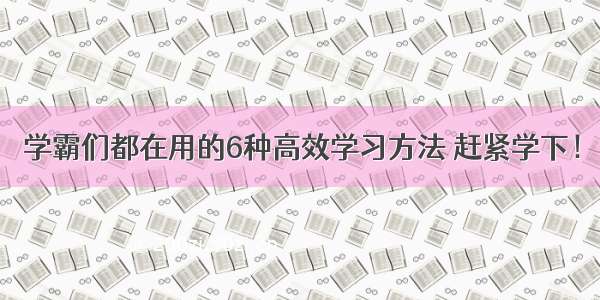 学霸们都在用的6种高效学习方法 赶紧学下！