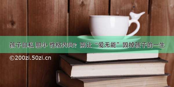 孩子自私 胆小 性格内向？别让“爱无能”毁掉孩子的一生