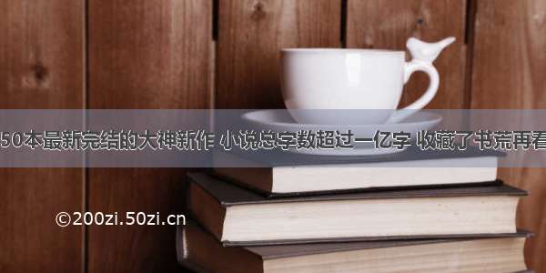 50本最新完结的大神新作 小说总字数超过一亿字 收藏了书荒再看