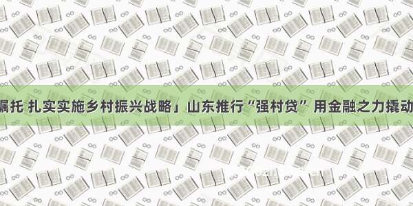 「牢记嘱托 扎实实施乡村振兴战略」山东推行“强村贷” 用金融之力撬动产业振兴