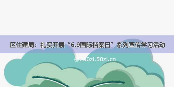 区住建局：扎实开展“6.9国际档案日”系列宣传学习活动