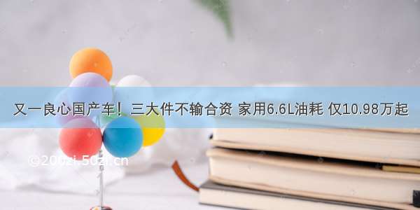 又一良心国产车！三大件不输合资 家用6.6L油耗 仅10.98万起